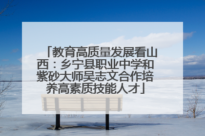 教育高质量发展看山西：乡宁县职业中学和紫砂大师吴志文合作培养高素质技能人才